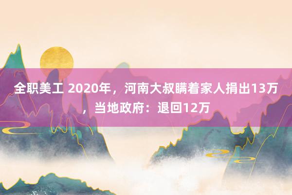 全职美工 2020年，河南大叔瞒着家人捐出13万，当地政府：退回12万