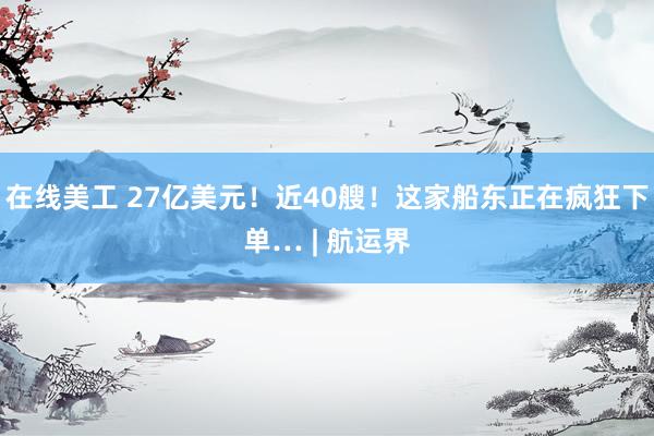 在线美工 27亿美元！近40艘！这家船东正在疯狂下单… | 航运界