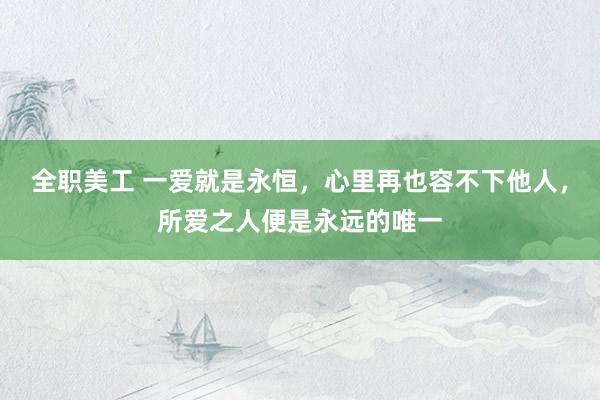 全职美工 一爱就是永恒，心里再也容不下他人，所爱之人便是永远的唯一