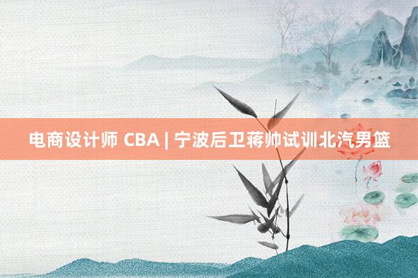 电商设计师 CBA | 宁波后卫蒋帅试训北汽男篮