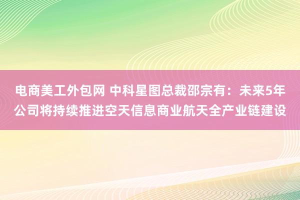 电商美工外包网 中科星图总裁邵宗有：未来5年公司将持续推进空天信息商业航天全产业链建设