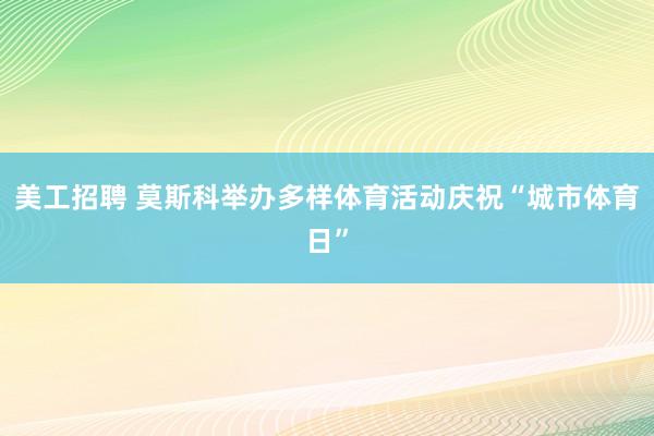 美工招聘 莫斯科举办多样体育活动庆祝“城市体育日”