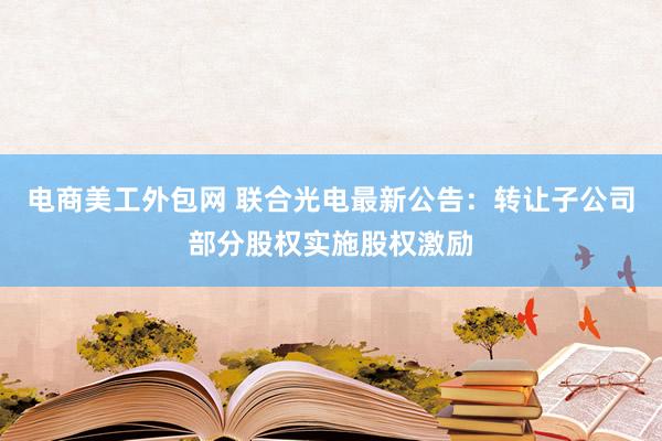 电商美工外包网 联合光电最新公告：转让子公司部分股权实施股权激励