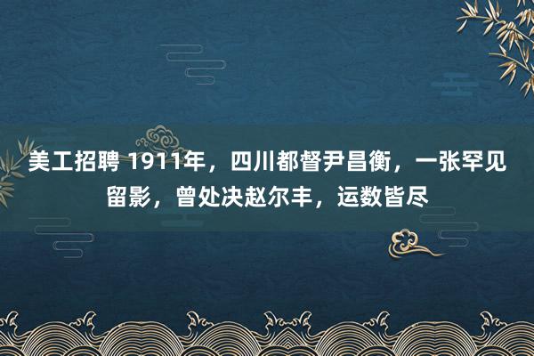 美工招聘 1911年，四川都督尹昌衡，一张罕见留影，曾处决赵尔丰，运数皆尽