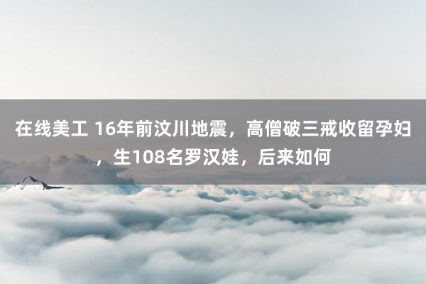 在线美工 16年前汶川地震，高僧破三戒收留孕妇，生108名罗汉娃，后来如何