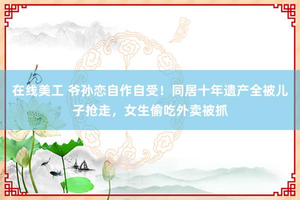 在线美工 爷孙恋自作自受！同居十年遗产全被儿子抢走，女生偷吃外卖被抓