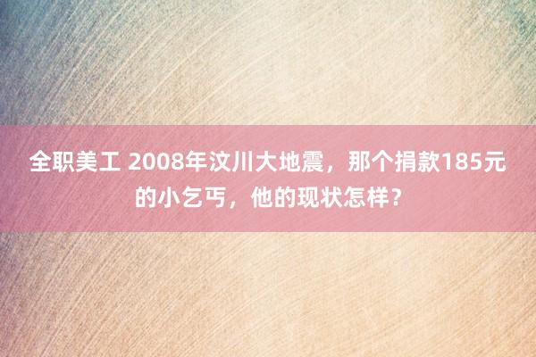 全职美工 2008年汶川大地震，那个捐款185元的小乞丐，他的现状怎样？