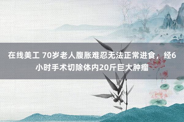 在线美工 70岁老人腹胀难忍无法正常进食，经6小时手术切除体内20斤巨大肿瘤