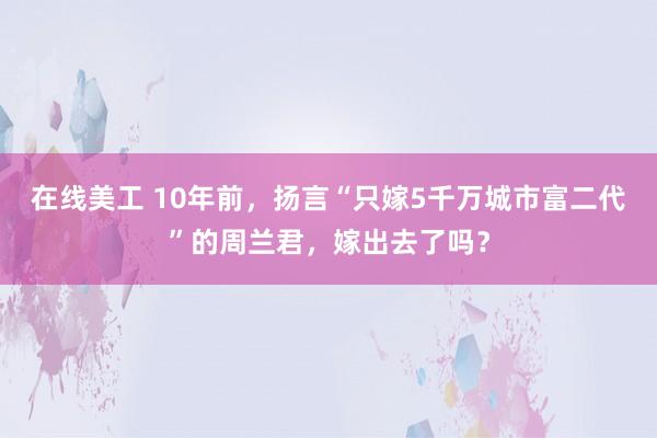 在线美工 10年前，扬言“只嫁5千万城市富二代”的周兰君，嫁出去了吗？