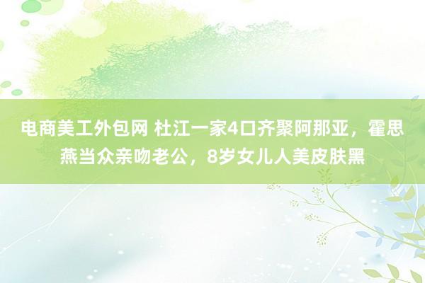 电商美工外包网 杜江一家4口齐聚阿那亚，霍思燕当众亲吻老公，8岁女儿人美皮肤黑