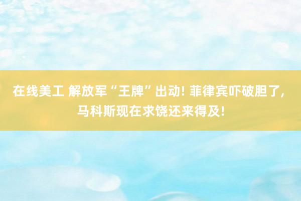 在线美工 解放军“王牌”出动! 菲律宾吓破胆了, 马科斯现在求饶还来得及!