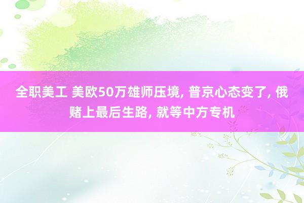 全职美工 美欧50万雄师压境, 普京心态变了, 俄赌上最后生路, 就等中方专机