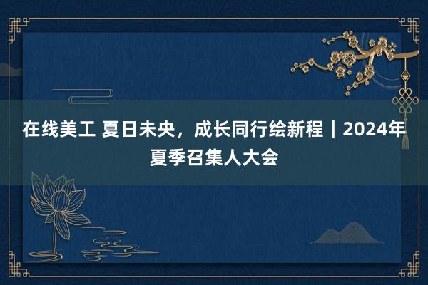 在线美工 夏日未央，成长同行绘新程｜2024年夏季召集人大会