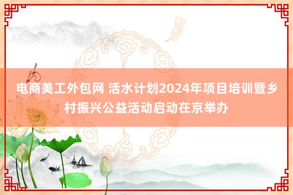 电商美工外包网 活水计划2024年项目培训暨乡村振兴公益活动启动在京举办