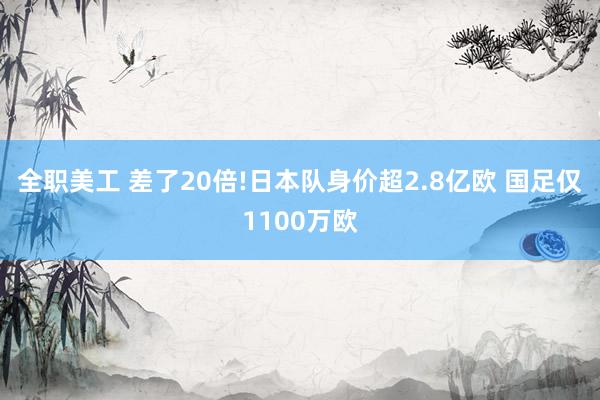 全职美工 差了20倍!日本队身价超2.8亿欧 国足仅1100万欧