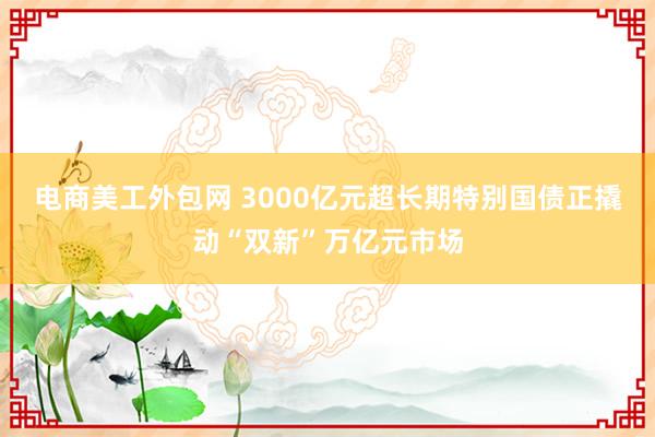 电商美工外包网 3000亿元超长期特别国债正撬动“双新”万亿元市场