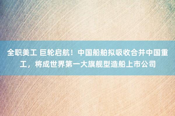 全职美工 巨轮启航！中国船舶拟吸收合并中国重工，将成世界第一大旗舰型造船上市公司