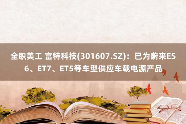 全职美工 富特科技(301607.SZ)：已为蔚来ES6、ET7、ET5等车型供应车载电源产品