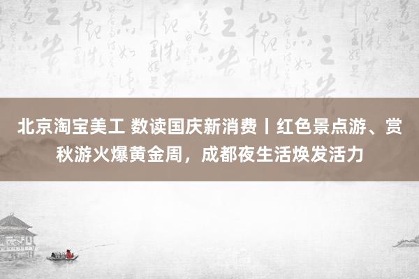 北京淘宝美工 数读国庆新消费丨红色景点游、赏秋游火爆黄金周，成都夜生活焕发活力