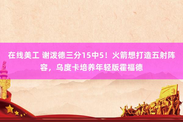 在线美工 谢泼德三分15中5！火箭想打造五射阵容，乌度卡培养年轻版霍福德