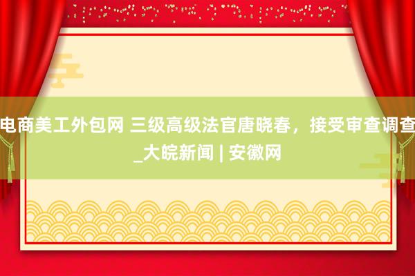 电商美工外包网 三级高级法官唐晓春，接受审查调查_大皖新闻 | 安徽网