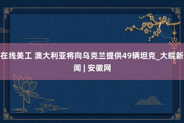 在线美工 澳大利亚将向乌克兰提供49辆坦克_大皖新闻 | 安徽网