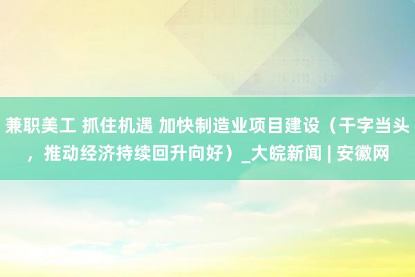 兼职美工 抓住机遇 加快制造业项目建设（干字当头，推动经济持续回升向好）_大皖新闻 | 安徽网