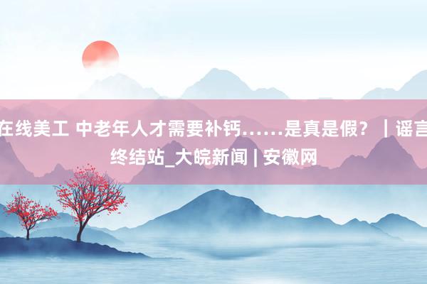 在线美工 中老年人才需要补钙……是真是假？｜谣言终结站_大皖新闻 | 安徽网