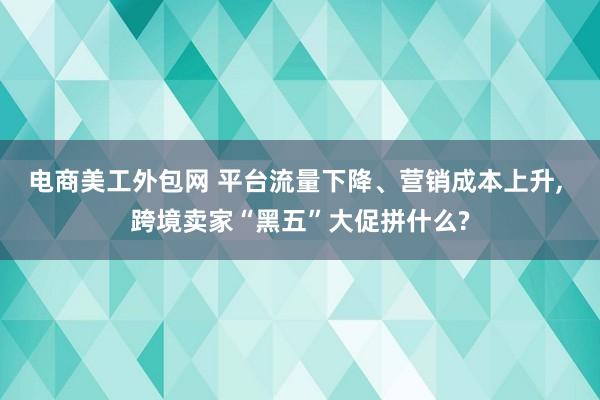 电商美工外包网 平台流量下降、营销成本上升, 跨境卖家“黑五”大促拼什么?