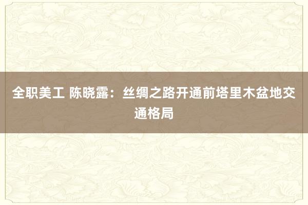 全职美工 陈晓露：丝绸之路开通前塔里木盆地交通格局