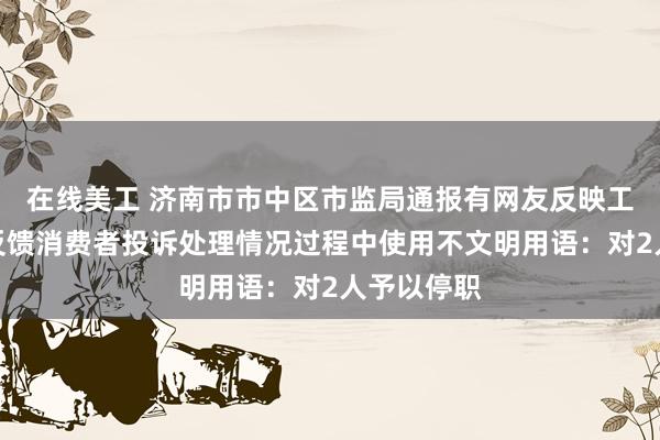 在线美工 济南市市中区市监局通报有网友反映工作人员在反馈消费者投诉处理情况过程中使用不文明用语：对2人予以停职