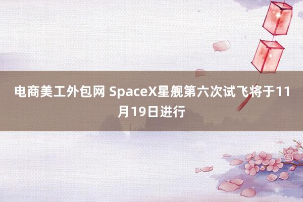 电商美工外包网 SpaceX星舰第六次试飞将于11月19日进行