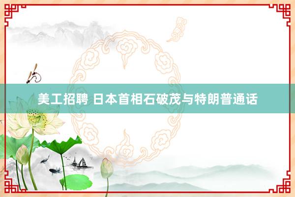 美工招聘 日本首相石破茂与特朗普通话