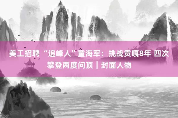 美工招聘 “追峰人”童海军：挑战贡嘎8年 四次攀登两度问顶｜封面人物